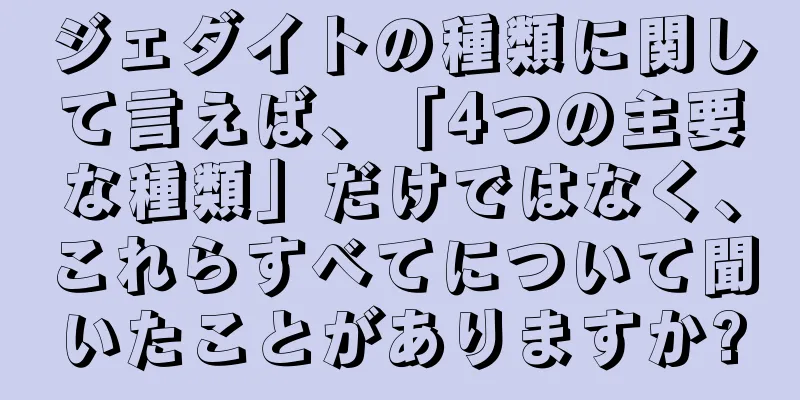 ジェダイトの種類に関して言えば、「4つの主要な種類」だけではなく、これらすべてについて聞いたことがありますか?