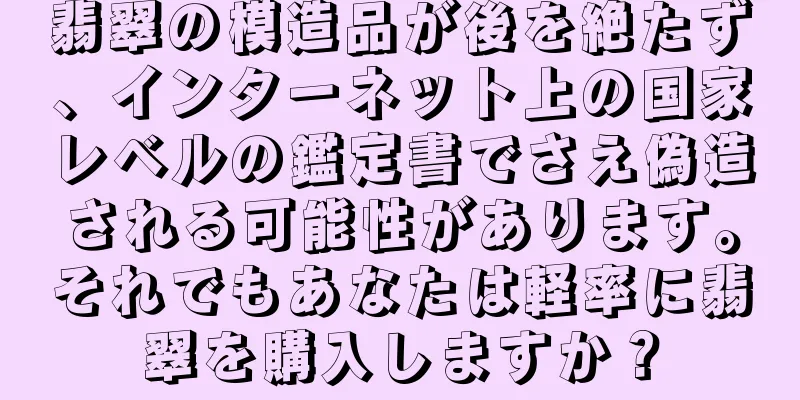 翡翠の模造品が後を絶たず、インターネット上の国家レベルの鑑定書でさえ偽造される可能性があります。それでもあなたは軽率に翡翠を購入しますか？