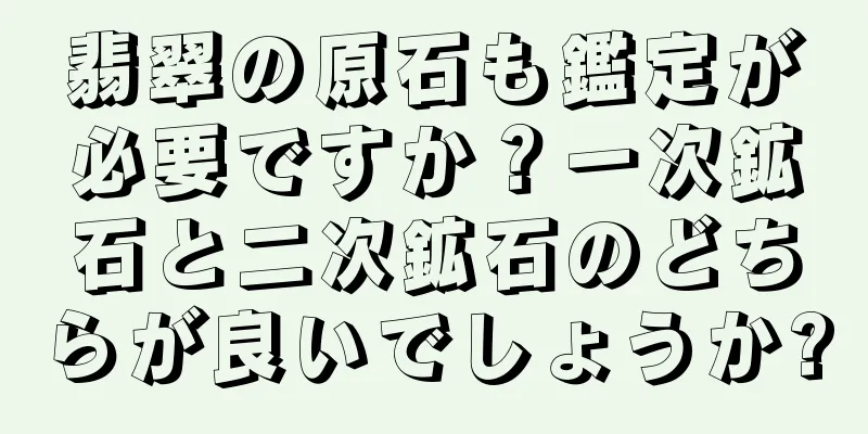 翡翠の原石も鑑定が必要ですか？一次鉱石と二次鉱石のどちらが良いでしょうか?