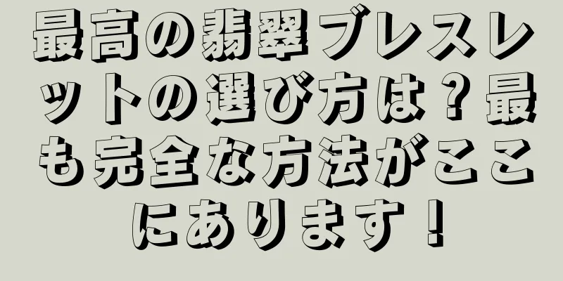 最高の翡翠ブレスレットの選び方は？最も完全な方法がここにあります！