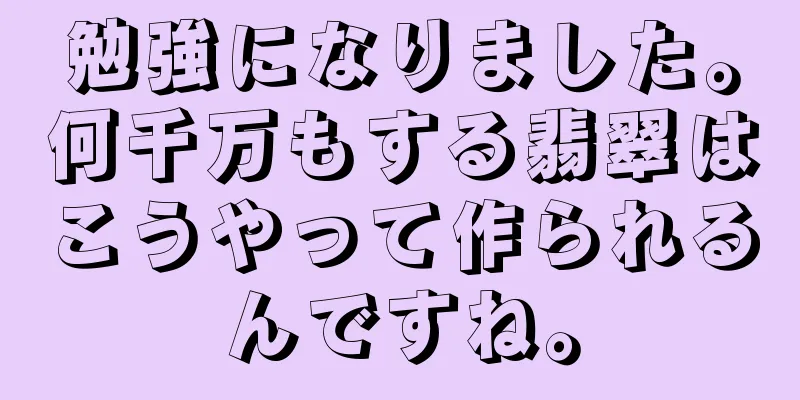 勉強になりました。何千万もする翡翠はこうやって作られるんですね。