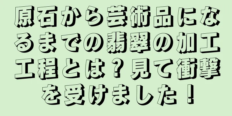 原石から芸術品になるまでの翡翠の加工工程とは？見て衝撃を受けました！