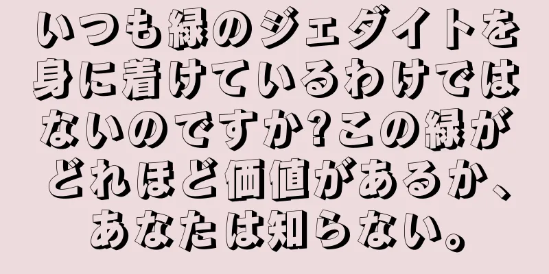いつも緑のジェダイトを身に着けているわけではないのですか?この緑がどれほど価値があるか、あなたは知らない。