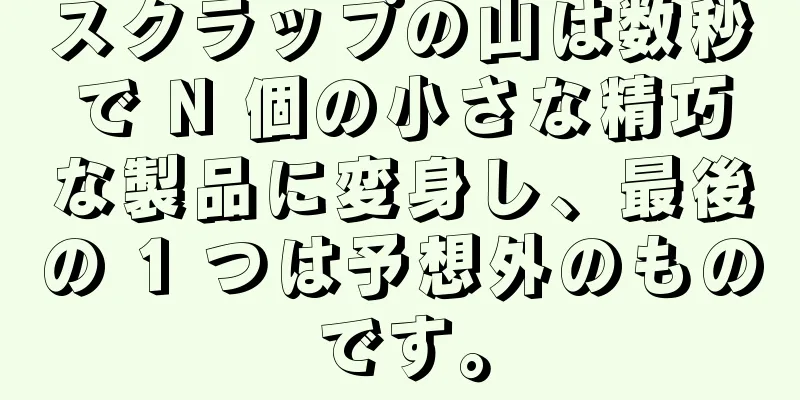 スクラップの山は数秒で N 個の小さな精巧な製品に変身し、最後の 1 つは予想外のものです。