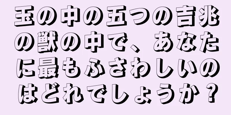 玉の中の五つの吉兆の獣の中で、あなたに最もふさわしいのはどれでしょうか？