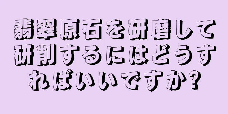 翡翠原石を研磨して研削するにはどうすればいいですか?