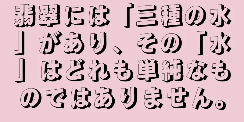 翡翠には「三種の水」があり、その「水」はどれも単純なものではありません。