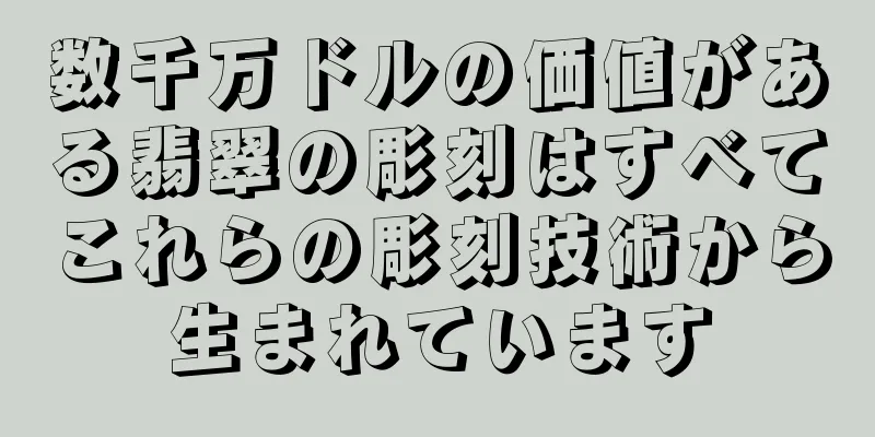 数千万ドルの価値がある翡翠の彫刻はすべてこれらの彫刻技術から生まれています