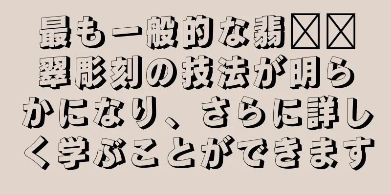 最も一般的な翡​​翠彫刻の技法が明らかになり、さらに詳しく学ぶことができます