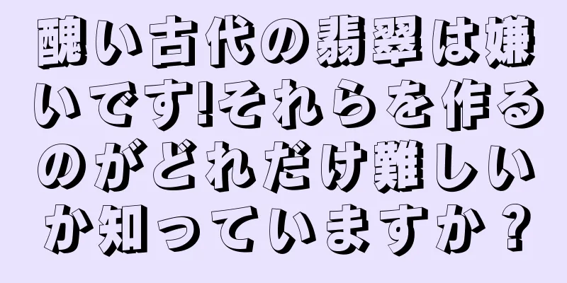 醜い古代の翡翠は嫌いです!それらを作るのがどれだけ難しいか知っていますか？