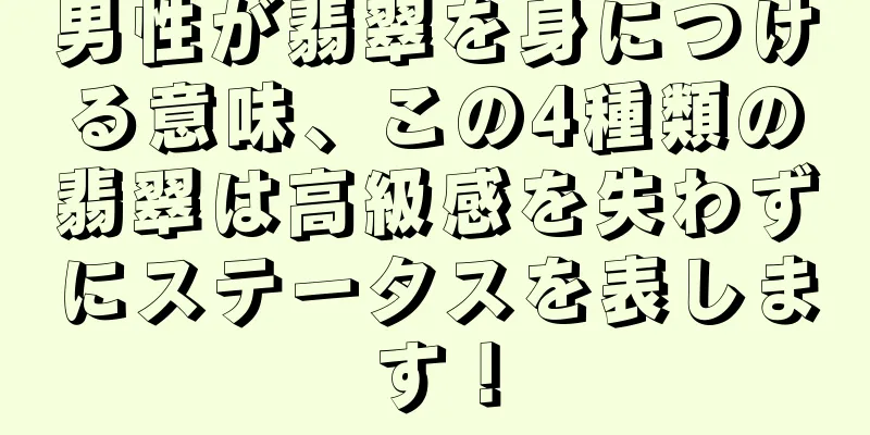 男性が翡翠を身につける意味、この4種類の翡翠は高級感を失わずにステータスを表します！