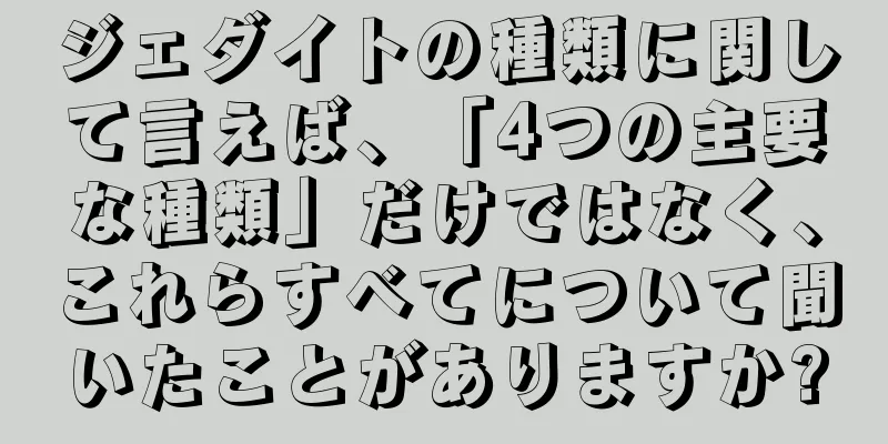 ジェダイトの種類に関して言えば、「4つの主要な種類」だけではなく、これらすべてについて聞いたことがありますか?