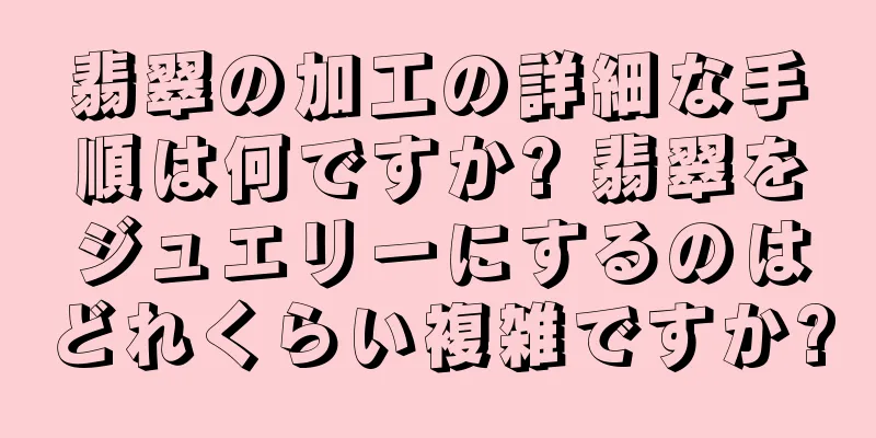翡翠の加工の詳細な手順は何ですか? 翡翠をジュエリーにするのはどれくらい複雑ですか?