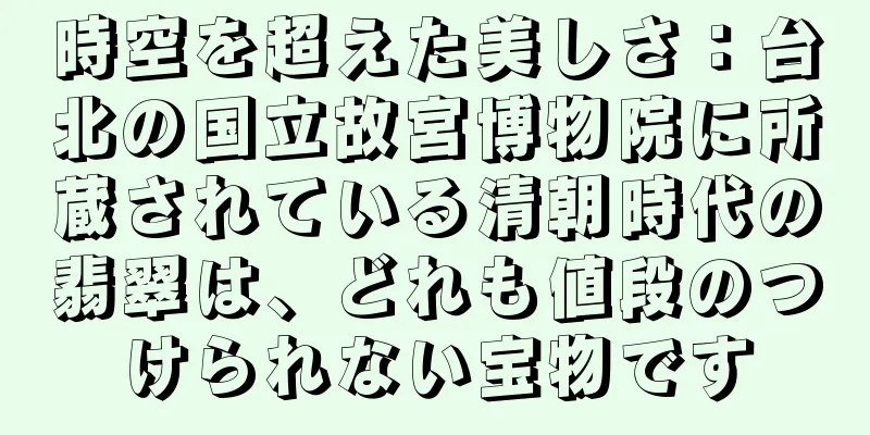 時空を超えた美しさ：台北の国立故宮博物院に所蔵されている清朝時代の翡翠は、どれも値段のつけられない宝物です