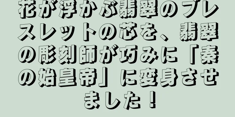 花が浮かぶ翡翠のブレスレットの芯を、翡翠の彫刻師が巧みに「秦の始皇帝」に変身させました！