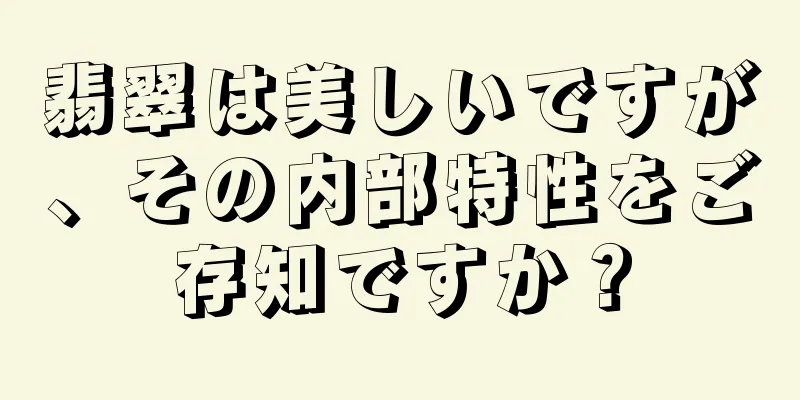 翡翠は美しいですが、その内部特性をご存知ですか？