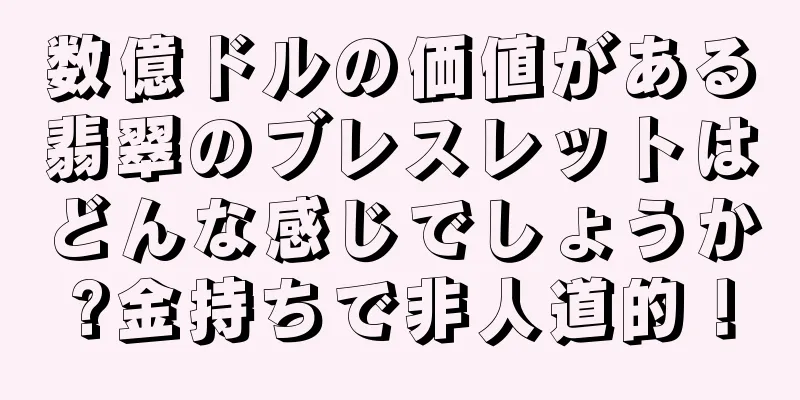 数億ドルの価値がある翡翠のブレスレットはどんな感じでしょうか?金持ちで非人道的！