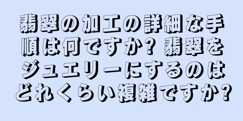 翡翠の加工の詳細な手順は何ですか? 翡翠をジュエリーにするのはどれくらい複雑ですか?