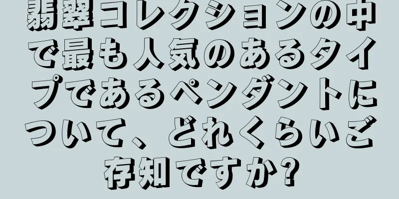 翡翠コレクションの中で最も人気のあるタイプであるペンダントについて、どれくらいご存知ですか?