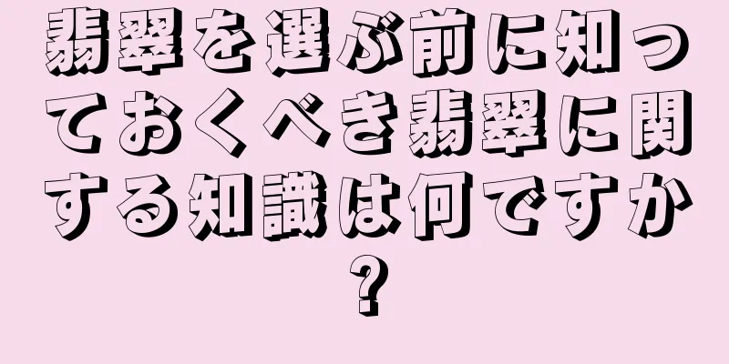 翡翠を選ぶ前に知っておくべき翡翠に関する知識は何ですか?