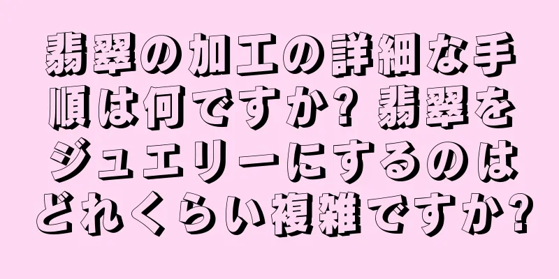 翡翠の加工の詳細な手順は何ですか? 翡翠をジュエリーにするのはどれくらい複雑ですか?