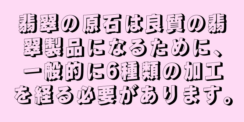 翡翠の原石は良質の翡翠製品になるために、一般的に6種類の加工を経る必要があります。