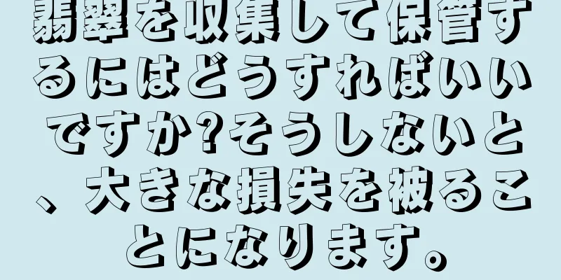 翡翠を収集して保管するにはどうすればいいですか?そうしないと、大きな損失を被ることになります。