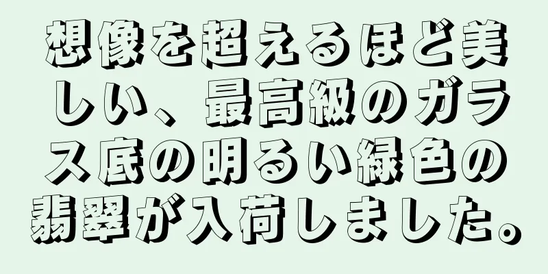 想像を超えるほど美しい、最高級のガラス底の明るい緑色の翡翠が入荷しました。