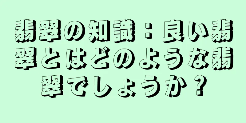 翡翠の知識：良い翡翠とはどのような翡翠でしょうか？
