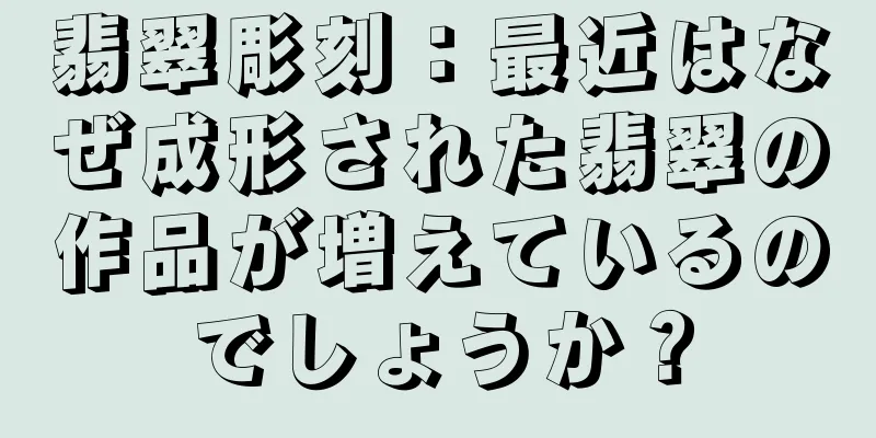 翡翠彫刻：最近はなぜ成形された翡翠の作品が増えているのでしょうか？
