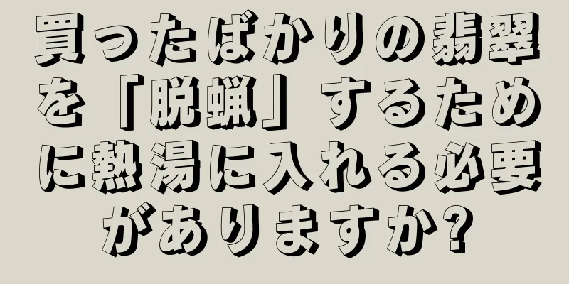 買ったばかりの翡翠を「脱蝋」するために熱湯に入れる必要がありますか?