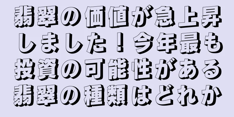 翡翠の価値が急上昇しました！今年最も投資の可能性がある翡翠の種類はどれか