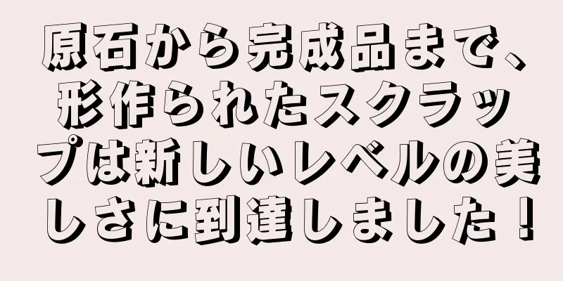 原石から完成品まで、形作られたスクラップは新しいレベルの美しさに到達しました！