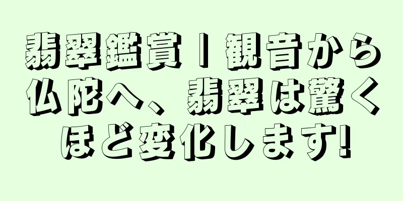 翡翠鑑賞 | 観音から仏陀へ、翡翠は驚くほど変化します!