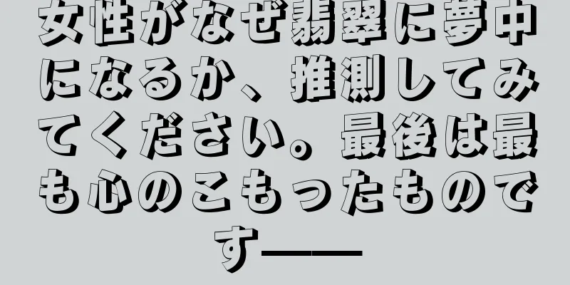 女性がなぜ翡翠に夢中になるか、推測してみてください。最後は最も心のこもったものです——