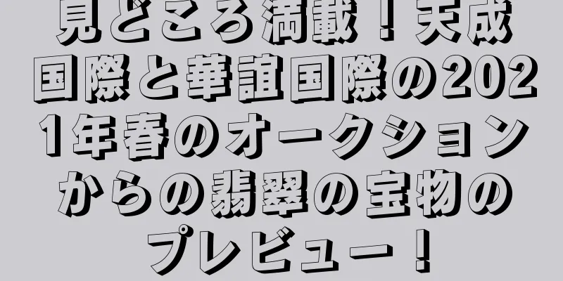 見どころ満載！天成国際と華誼国際の2021年春のオークションからの翡翠の宝物のプレビュー！