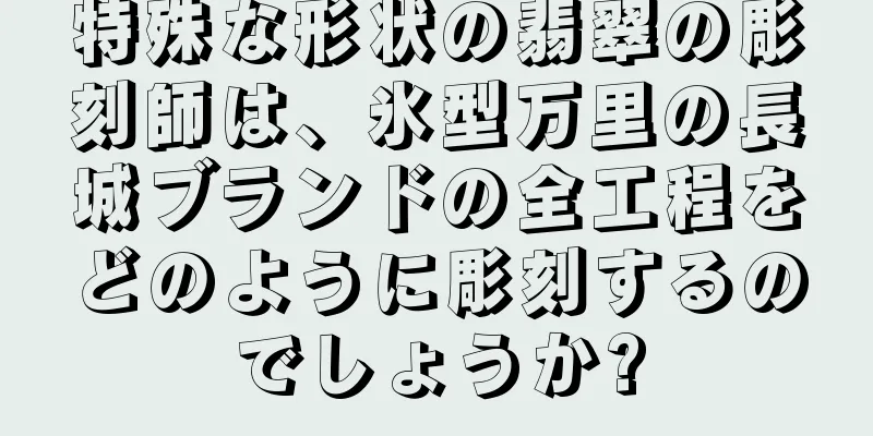 特殊な形状の翡翠の彫刻師は、氷型万里の長城ブランドの全工程をどのように彫刻するのでしょうか?