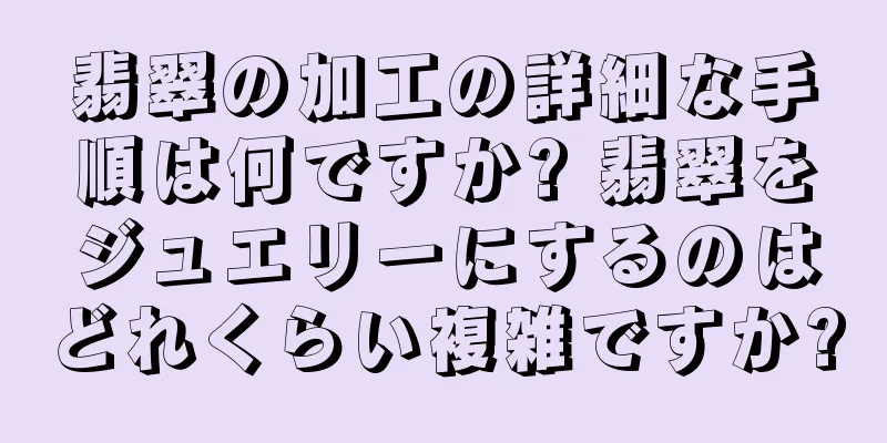 翡翠の加工の詳細な手順は何ですか? 翡翠をジュエリーにするのはどれくらい複雑ですか?