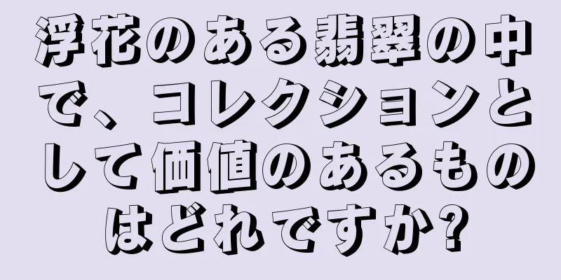 浮花のある翡翠の中で、コレクションとして価値のあるものはどれですか?