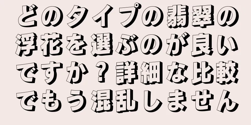 どのタイプの翡翠の浮花を選ぶのが良いですか？詳細な比較でもう混乱しません