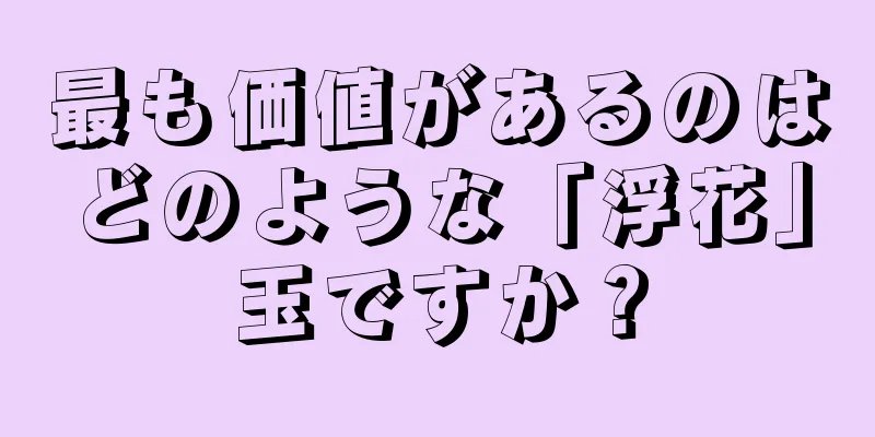 最も価値があるのはどのような「浮花」玉ですか？
