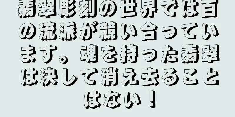 翡翠彫刻の世界では百の流派が競い合っています。魂を持った翡翠は決して消え去ることはない！