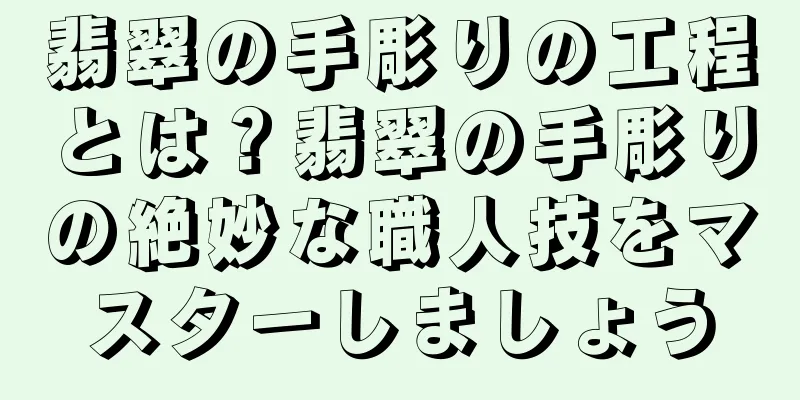 翡翠の手彫りの工程とは？翡翠の手彫りの絶妙な職人技をマスターしましょう