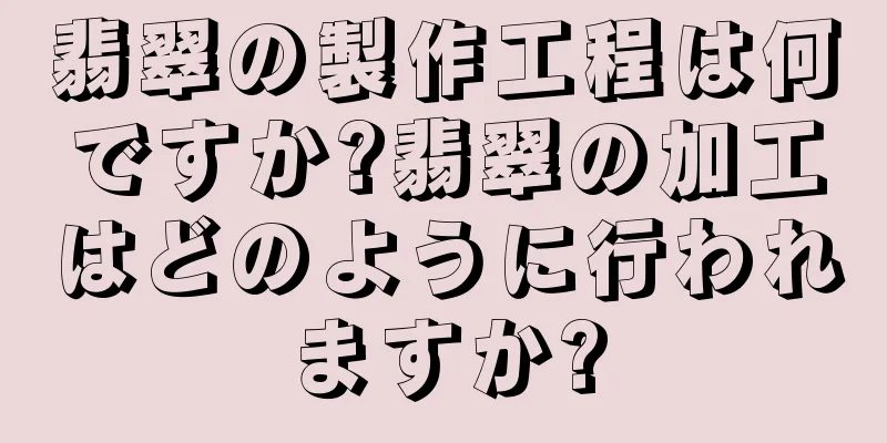 翡翠の製作工程は何ですか?翡翠の加工はどのように行われますか?