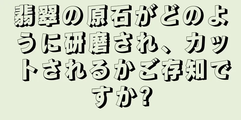 翡翠の原石がどのように研磨され、カットされるかご存知ですか?