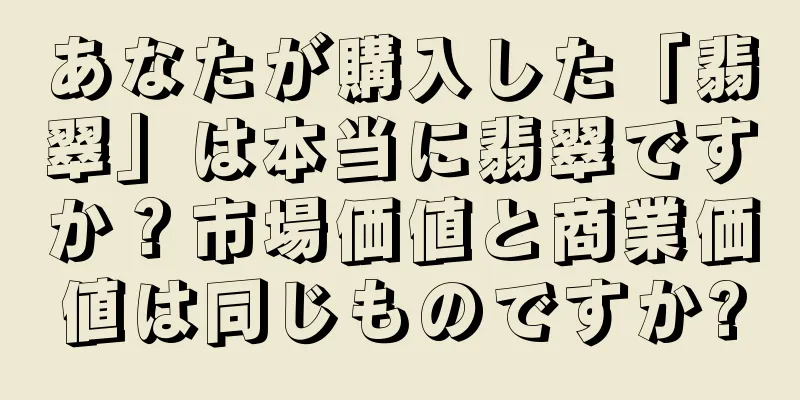 あなたが購入した「翡翠」は本当に翡翠ですか？市場価値と商業価値は同じものですか?