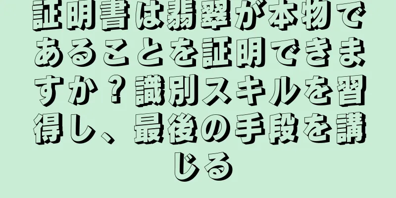 証明書は翡翠が本物であることを証明できますか？識別スキルを習得し、最後の手段を講じる