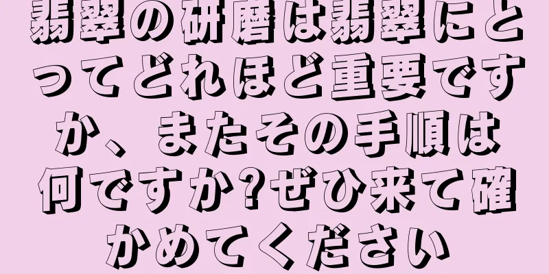 翡翠の研磨は翡翠にとってどれほど重要ですか、またその手順は何ですか?ぜひ来て確かめてください