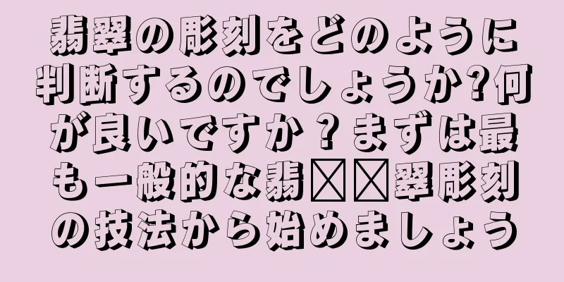 翡翠の彫刻をどのように判断するのでしょうか?何が良いですか？まずは最も一般的な翡​​翠彫刻の技法から始めましょう
