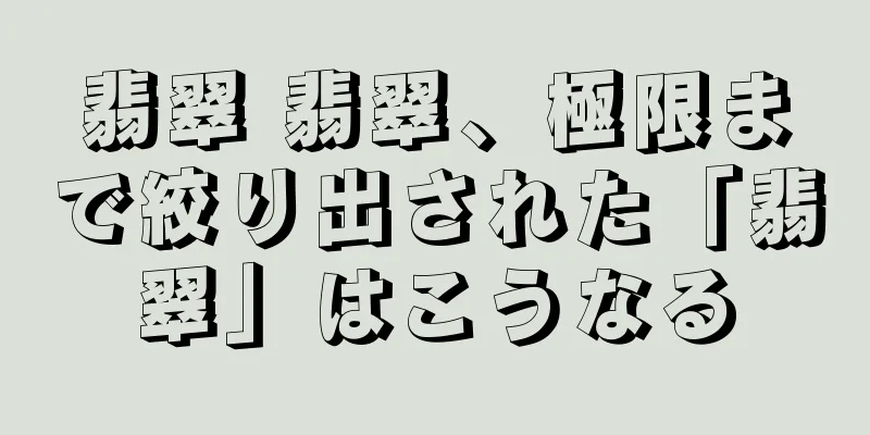 翡翠 翡翠、極限まで絞り出された「翡翠」はこうなる